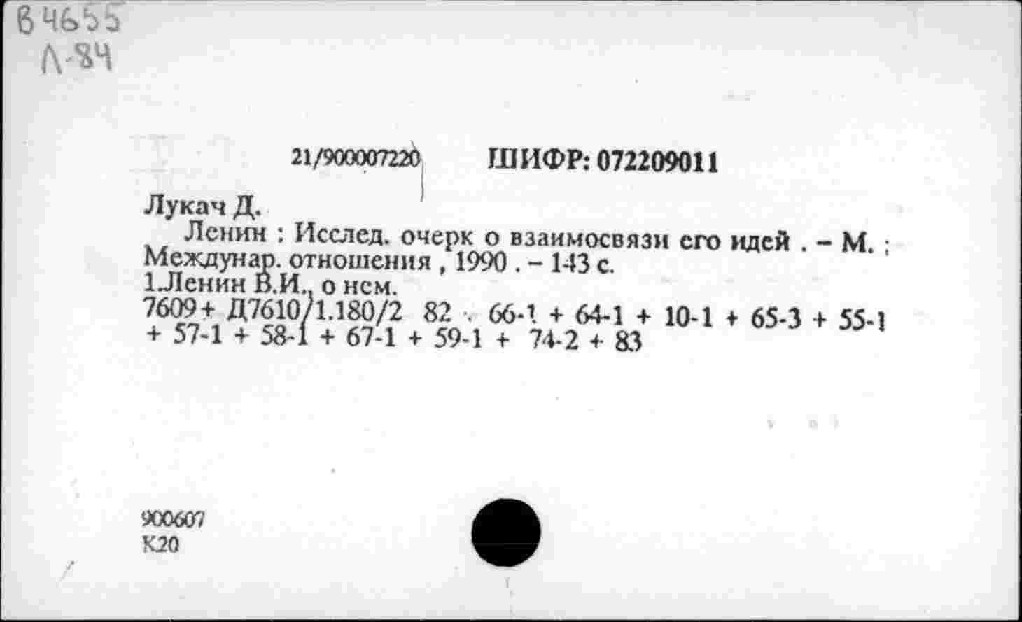 ﻿6 4&5S
21/900007220 ШИФР: 072209011
Лукач Д.
Ленин : Исслсд. очерк о взаимосвязи его идей . - М Междунар. отношения , 1990 . - 143 с.
1Ленин В.И. о нем.
7609+ Д7610/1.180/2 82 . 66-1 + 64-1 + 10-1 + 65-3 + 55-1 + 57-1 + 58-1 + 67-1 + 59-1 + 74-2 + 83
900607
К20